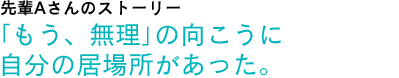 先輩Aさんのストーリー　「もう、無理」の向こうに自分の居場所があった。