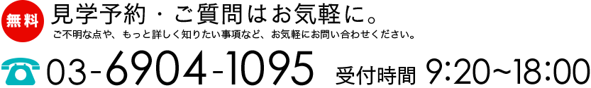 見学予約・ご質問はお気軽に。ご不明な点や、もっと詳しく知りたい事項など、お気軽にお問い合わせください。【TEL】03-6904-1095【受付時間】9:20~18:00