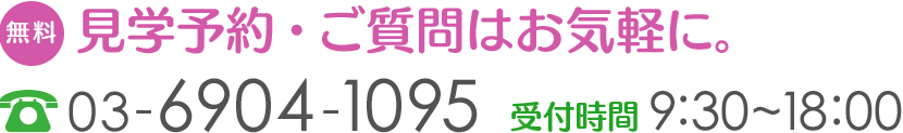 見学予約・ご質問はお気軽に。ご不明な点や、もっと詳しく知りたい事項など、お気軽にお問い合わせください。【TEL】03-6904-1095【受付時間】9:20~18:00