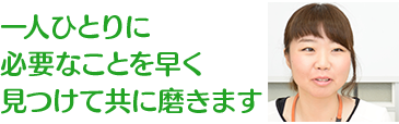 一人ひとりに必要なことを早く見つけて共に磨きます