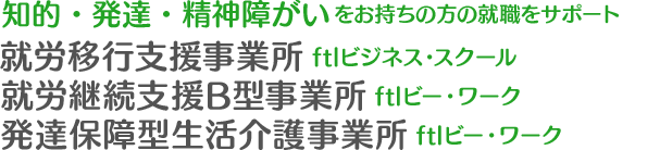 知的・発達・精神障がいをお持ちの方の就職をサポート 就労移行支援事業所・就労継続支援B型事業所・発達保障型生活介護事業所｜「ftlビジネス・スクール」「ftlビー・ワーク」