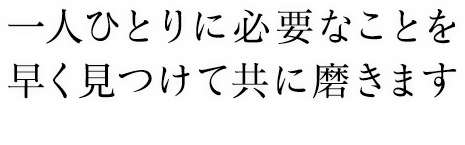 一人ひとりに必要なことを早く見つけて共に磨きます