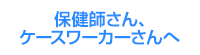 保健師さん・ケースワーカーさんへ