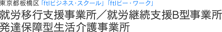 就労移行支援事業所／就労継続支援B型事業所／発達保障型生活介護事業所｜東京都板橋区「ftlビジネス・スクール」「ftlビー・ワーク」