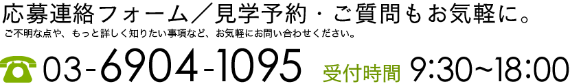 応募連絡フォーム／見学予約・ご質問もお気軽に。ご不明な点や、もっと詳しく知りたい事項など、お気軽にお問い合わせください。【TEL】03-6904-1095【受付時間】9:20~18:00