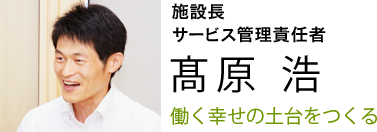 働く幸せの土台をつくる　施設長 高原浩