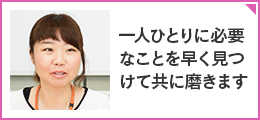 「一人ひとりに必要なことを早く見つけて共に磨きます」