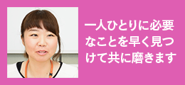 「一人ひとりに必要なことを早く見つけて共に磨きます」