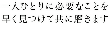 一人ひとりに必要なことを早く見つけて共に磨きます